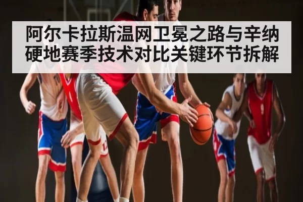 阿尔卡拉斯温网卫冕之路与辛纳硬地赛季技术对比关键环节拆解
